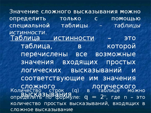 Значение сложного высказывания можно определить только с помощью специальной таблицы – таблицы истинности . Таблица истинности – это таблица, в которой перечислены все возможные значения входящих простых логических высказываний и соответствующие им значения сложного логического высказывания Количество строк ( q ) в таблице можно определить по формуле: q = 2 n , где n – это количество простых высказываний, входящих в сложное высказывание 