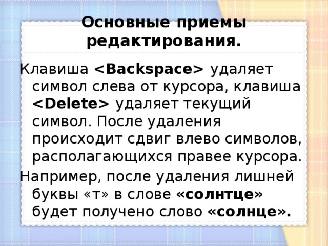 Основные приемы редактирования. Клавиша  удаляет символ слева от курсора, клавиша  удаляет текущий символ. После удаления происходит сдвиг влево символов, располагающихся правее курсора. Например, после удаления лишней буквы «т» в слове «солнтце» будет получено слово «солнце». 