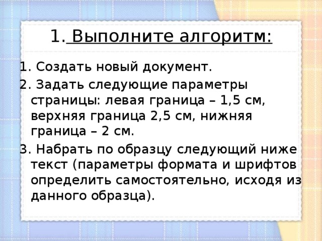 1. Выполните алгоритм:   1. Создать новый документ. 2. Задать следующие параметры страницы: левая граница – 1,5 см, верхняя граница 2,5 см, нижняя граница – 2 см. 3. Набрать по образцу следующий ниже текст (параметры формата и шрифтов определить самостоятельно, исходя из данного образца). 