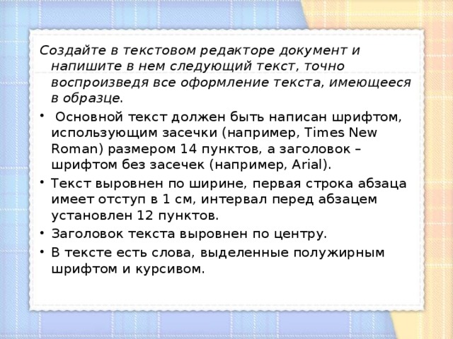 Создайте в текстовом редакторе документ и напишите в нем следующий текст, точно воспроизведя все оформление текста, имеющееся в образце.  Основной текст должен быть написан шрифтом, использующим засечки (например, Times New Roman) размером 14 пунктов, а заголовок – шрифтом без засечек (например, Arial). Текст выровнен по ширине, первая строка абзаца имеет отступ в 1 см, интервал перед абзацем установлен 12 пунктов. Заголовок текста выровнен по центру. В тексте есть слова, выделенные полужирным шрифтом и курсивом. 
