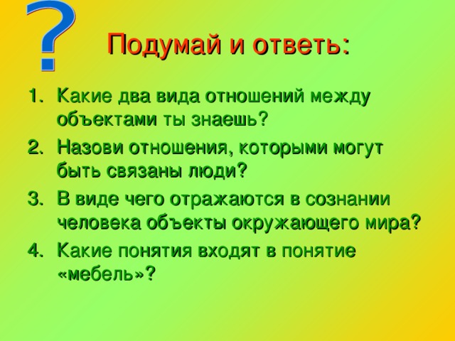 Подумай и ответь: Какие два вида отношений между объектами ты знаешь? Назови отношения, которыми могут быть связаны люди? В виде чего отражаются в сознании человека объекты окружающего мира? Какие понятия входят в понятие «мебель»? 