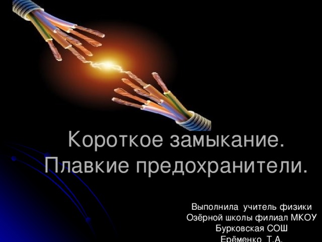 Короткое замыкание.  Плавкие предохранители. Выполнила учитель физики Озёрной школы филиал МКОУ Бурковская СОШ Ерёменко Т.А. 