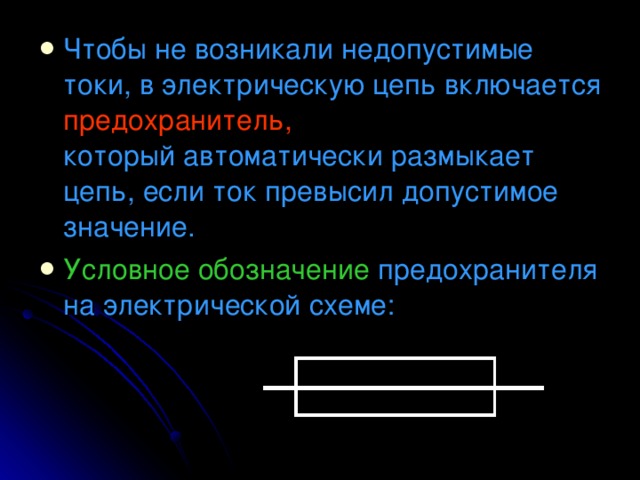 Чтобы не возникали недопустимые токи, в электрическую цепь включается предохранитель,   который автоматически размыкает цепь, если ток превысил допустимое значение. Условное обозначение предохранителя на электрической схеме: 