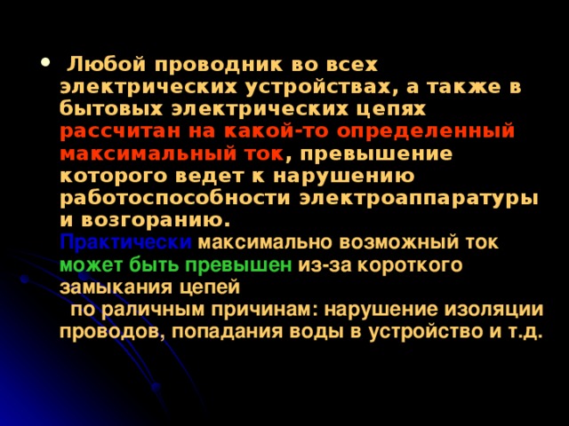  Любой проводник во всех электрических устройствах, а также в бытовых электрических цепях  рассчитан на какой-то определенный максимальный ток , превышение которого ведет к нарушению работоспособности электроаппаратуры и возгоранию. Практически максимально возможный ток может быть превышен из-за короткого замыкания цепей  по раличным причинам: нарушение изоляции проводов, попадания воды в устройство и т.д.  
