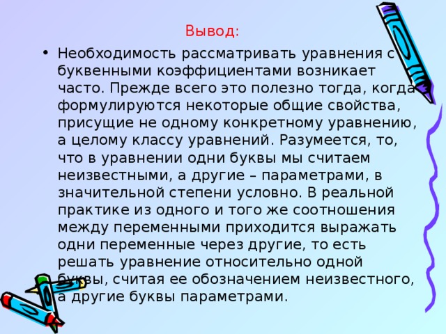 Вывод: Необходимость рассматривать уравнения с буквенными коэффициентами возникает часто. Прежде всего это полезно тогда, когда формулируются некоторые общие свойства, присущие не одному конкретному уравнению, а целому классу уравнений. Разумеется, то, что в уравнении одни буквы мы считаем неизвестными, а другие – параметрами, в значительной степени условно. В реальной практике из одного и того же соотношения между переменными приходится выражать одни переменные через другие, то есть решать уравнение относительно одной буквы, считая ее обозначением неизвестного, а другие буквы параметрами.  