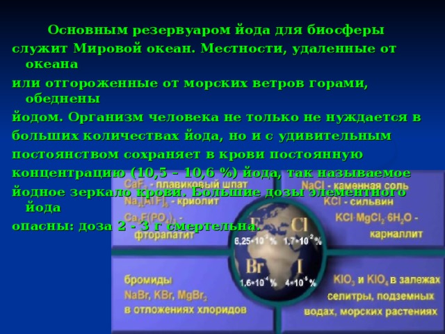  Основным резервуаром йода для биосферы служит Мировой океан. Местности, удаленные от океана или отгороженные от морских ветров горами, обеднены йодом. Организм человека не только не нуждается в больших количествах й ода, но и с удивительным постоянством сохраняет в крови постоянную концентрацию (10,5 – 10,6 %) йода, так называемое йодное зеркало крови. Большие дозы элементного йода опасны: доза 2 - 3 г смертельна. 