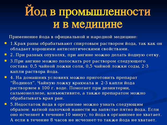  Применение йода в официальной и народной медицине: 1.Края раны обрабатывают спиртовым раствором йода, так как он обладает хорошими антисептическими свойствами. 2. При разных опухолях, при ангине можно делать йодную сетку. 3.При ангине можно полоскать рот раствором следующего состава: 0,5 чайной ложки соли, 0,5 чайной ложки соды, 2-3 капли раствора йода. 4. На домашних условиях можно приготовить препарат “Йодинол”. Чайную ложку крахмала и 2-3 капли йода растворяем в 100 г. воде. Помогает при дезинтерии, сальмонеллезе, конъюктивите, а также препаратом можно обрабатывать края ран. 5. Недостаток йода в организме можно узнать следующим образом: ватной палочкой нанести на запястье пятно йода. Если оно исчезнет в течение 10 минут, то йода в организме не хватает. А если в течение 8 часов не исчезнет-то так же йода не хватает. 