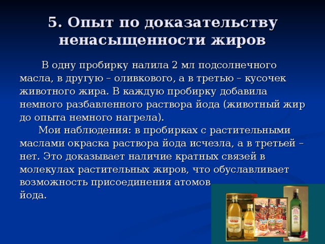 5. Опыт по доказательству ненасыщенности жиров  В одну пробирку налила 2 мл подсолнечного масла, в другую – оливкового, а в третью – кусочек животного жира. В каждую пробирку добавила немного разбавленного раствора йода (животный жир до опыта немного нагрел а ).  Мои н аблюдения: в пробирках с растительными маслами окраска раствора йода исчезла, а в третьей – нет. Это доказывает наличие кратных связей в молекулах растительных жиров, что обуславливает возможность присоединения атомов йода. 