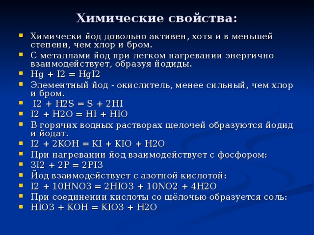 Химические свойства: Химически йод довольно активен, хотя и в меньшей степени, чем хлор и бром. С металлами й од при легком нагревании энергично взаимодействует, образуя йодиды. Hg + I2 = HgI2 Элементный йод - окислитель, менее сильный, чем хлор и бром.  I 2 + H 2 S = S + 2Н I I 2 + H 2 O = HI + HIO В горячих водных растворах щелочей образуются йодид и йодат. I 2 + 2KOH = KI + KIO + H 2 O При нагревании йод взаимодействует с фосфором: 3I2 + 2P = 2PI3 Йод взаимодействует с азотной кислотой: I 2 + 10 HNO 3 = 2 HIO 3 + 10 NO 2 + 4 H 2 O При соединении кислоты со щёлочью образуется соль: HIO 3 + KOH = KIO 3 + H 2 O 