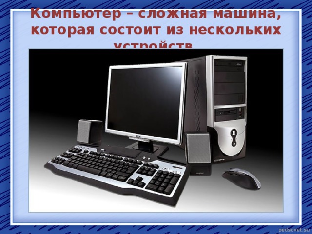 Компьютер – сложная машина, которая состоит из нескольких устройств. 