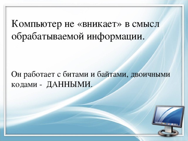 Компьютер не «вникает» в смысл обрабатываемой информации. Он работает с битами и байтами, двоичными кодами - ДАННЫМИ. 