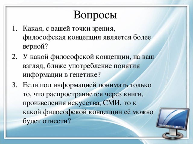 Вопросы Какая, с вашей точки зрения, философская концепция является более верной? У какой философской концепции, на ваш взгляд, ближе употребление понятия информации в генетике? Если под информацией понимать только то, что распространяется через книги, произведения искусства, СМИ, то к какой философской концепции её можно будет отнести? 