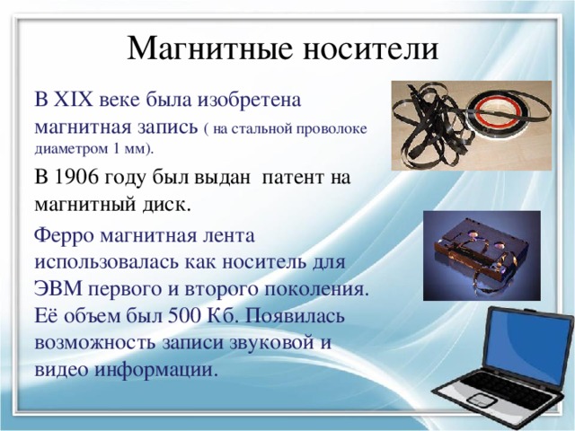 Магнитные носители В XIX веке была изобретена магнитная запись ( на стальной проволоке диаметром 1 мм). В 1906 году был выдан патент на магнитный диск. Ферро магнитная лента использовалась как носитель для ЭВМ первого и второго поколения. Её объем был 500 Кб. Появилась возможность записи звуковой и видео информации. 