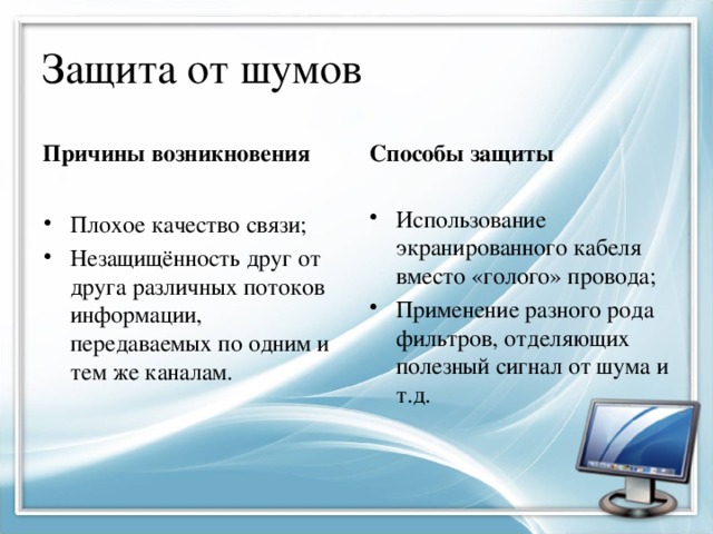 Защита от шумов Причины возникновения Способы защиты Использование экранированного кабеля вместо «голого» провода; Применение разного рода фильтров, отделяющих полезный сигнал от шума и т.д. Плохое качество связи; Незащищённость друг от друга различных потоков информации, передаваемых по одним и тем же каналам. 
