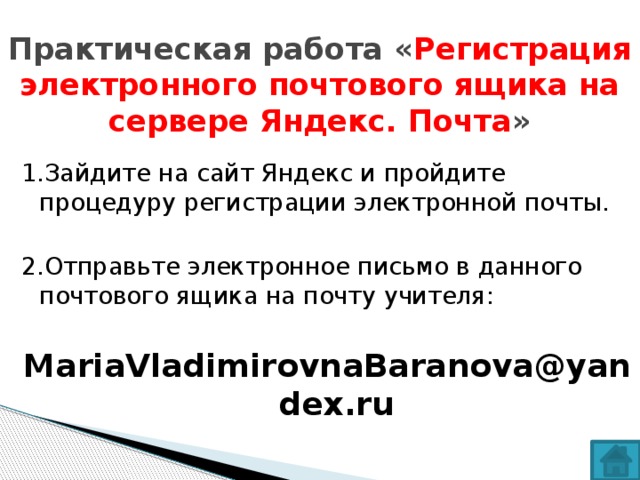 Практическая работа « Регистрация электронного почтового ящика на сервере Яндекс. Почта » 1.Зайдите на сайт Яндекс и пройдите процедуру регистрации электронной почты. 2.Отправьте электронное письмо в данного почтового ящика на почту учителя: MariaVladimirovnaBaranova@yandex.ru 