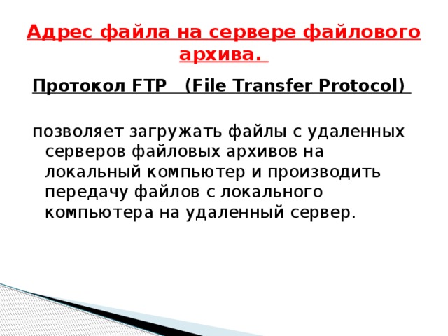 Адрес файла на сервере файлового архива. Протокол FTP (File Transfer Protocol)  позволяет загружать файлы с удаленных серверов файловых архивов на локальный компьютер и производить передачу файлов с локального компьютера на удаленный сервер. 