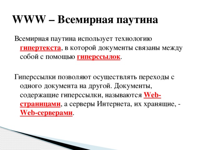 WWW – Всемирная паутина Всемирная паутина использует технологию гипертекста , в которой документы связаны между собой с помощью гиперссылок . Гиперссылки позволяют осуществлять переходы с одного документа на другой. Документы, содержащие гиперссылки, называются Web-страницами , а серверы Интернета, их хранящие, - Web-серверами . 