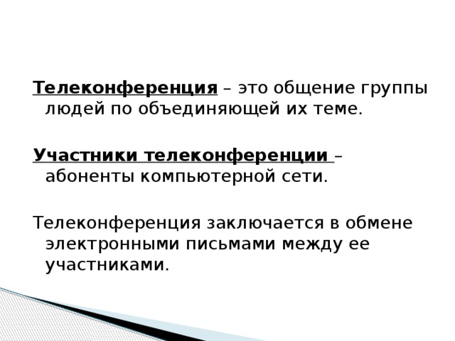 Телеконференция – это общение группы людей по объединяющей их теме. Участники телеконференции – абоненты компьютерной сети. Телеконференция заключается в обмене электронными письмами между ее участниками. 