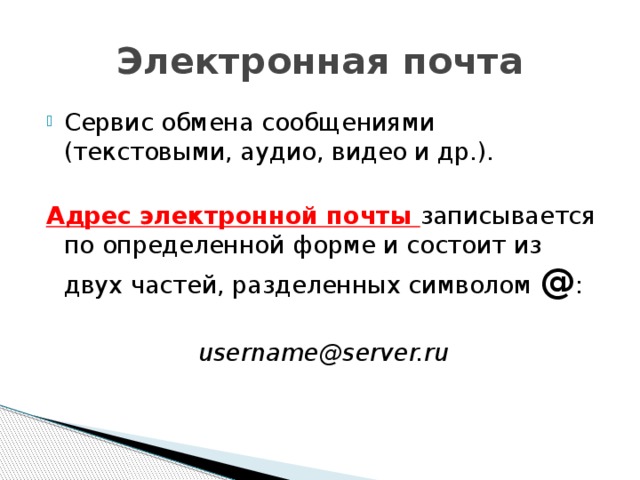 Электронная почта Сервис обмена сообщениями (текстовыми, аудио, видео и др.). Адрес электронной почты записывается по определенной форме и состоит из двух частей, разделенных символом @ : username@server.ru 