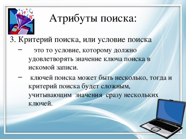 Атрибуты поиска: 3. Критерий поиска, или условие поиска  это то условие, которому должно удовлетворять значение ключа поиска в искомой записи.  ключей поиска может быть несколько, тогда и критерий поиска будет сложным, учитывающим значения сразу нескольких ключей.  это то условие, которому должно удовлетворять значение ключа поиска в искомой записи.  ключей поиска может быть несколько, тогда и критерий поиска будет сложным, учитывающим значения сразу нескольких ключей. 