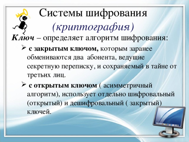 Системы шифрования (криптография) Ключ – определяет алгоритм шифрования:  с закрытым ключом, которым заранее обмениваются два абонента, ведущие секретную переписку, и сохраняемый в тайне от третьих лиц.  с открытым ключом ( асимметричный алгоритм), использует отдельно шифровальный (открытый) и дешифровальный ( закрытый) ключей.  с закрытым ключом, которым заранее обмениваются два абонента, ведущие секретную переписку, и сохраняемый в тайне от третьих лиц.  с открытым ключом ( асимметричный алгоритм), использует отдельно шифровальный (открытый) и дешифровальный ( закрытый) ключей. 