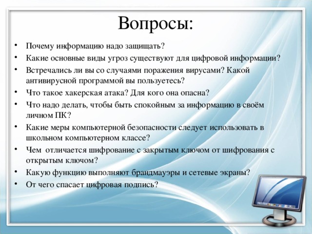 Вопросы: Почему информацию надо защищать? Какие основные виды угроз существуют для цифровой информации? Встречались ли вы со случаями поражения вирусами? Какой антивирусной программой вы пользуетесь? Что такое хакерская атака? Для кого она опасна? Что надо делать, чтобы быть спокойным за информацию в своём личном ПК? Какие меры компьютерной безопасности следует использовать в школьном компьютерном классе? Чем отличается шифрование с закрытым ключом от шифрования с открытым ключом? Какую функцию выполняют брандмауэры и сетевые экраны? От чего спасает цифровая подпись? 