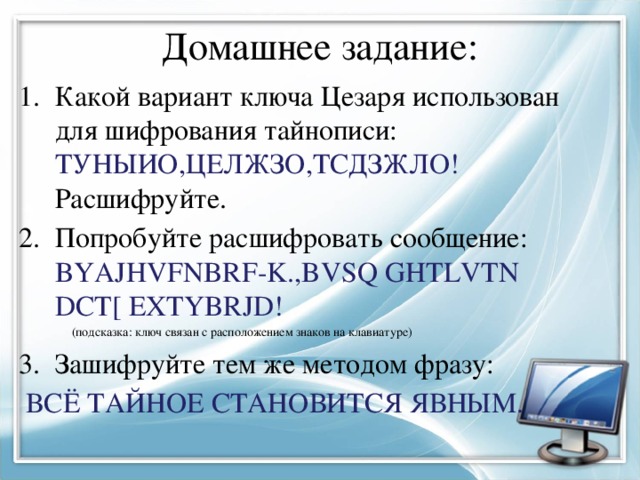 Домашнее задание: Какой вариант ключа Цезаря использован для шифрования тайнописи: ТУНЫИО,ЦЕЛЖЗО,ТСДЗЖЛО! Расшифруйте. Попробуйте расшифровать сообщение: BYAJHVFNBRF-K.,BVSQ GHTLVTN DCT[ EXTYBRJD!  (подсказка: ключ связан с расположением знаков на клавиатуре) Зашифруйте тем же методом фразу:  ВСЁ ТАЙНОЕ СТАНОВИТСЯ ЯВНЫМ. 