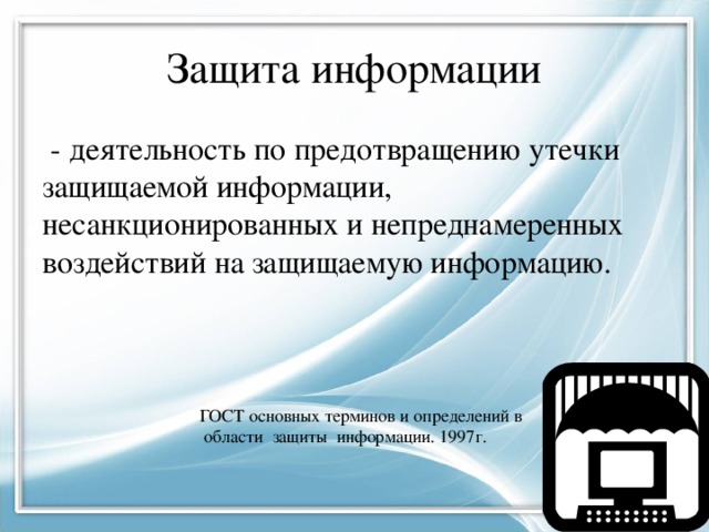 Защита информации  - деятельность по предотвращению утечки защищаемой информации, несанкционированных и непреднамеренных воздействий на защищаемую информацию. ГОСТ основных терминов и определений в  области защиты информации. 1997г. 