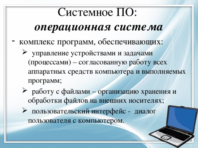 Системное ПО:  операционная система комплекс программ, обеспечивающих:  управление устройствами и задачами (процессами) – согласованную работу всех аппаратных средств компьютера и выполняемых программ;  работу с файлами – организацию хранения и обработки файлов на внешних носителях;  пользовательский интерфейс - диалог пользователя с компьютером.  управление устройствами и задачами (процессами) – согласованную работу всех аппаратных средств компьютера и выполняемых программ;  работу с файлами – организацию хранения и обработки файлов на внешних носителях;  пользовательский интерфейс - диалог пользователя с компьютером. 
