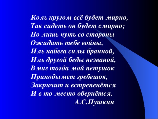  Коль кругом всё будет мирно,  Так сидеть он будет смирно;  Но лишь чуть со стороны  Ожидать тебе войны,  Иль набега силы бранной,  Иль другой беды незваной,  Вмиг тогда мой петушок  Приподымет гребешок,  Закричит и встрепенётся  И в то место обернётся.  А.С.Пушкин 