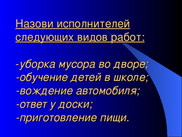 Назови исполнителей следующих видов работ:   уборка мусора во дворе;  -обучение детей в школе;  -вождение автомобиля;  -ответ у доски;  -приготовление пищи. 