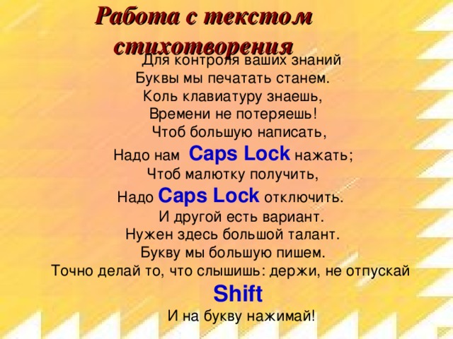 Работа с текстом стихотворения Для контроля ваших знаний  Буквы мы печатать станем.  Коль клавиатуру знаешь,  Времени не потеряешь! Чтоб большую написать,  Надо нам Caps Lock нажать;  Чтоб малютку получить,  Надо Caps Lock  отключить. И другой есть вариант.  Нужен здесь большой талант.  Букву мы большую пишем.  Точно делай то, что слышишь:  держи, не отпускай Shift  И на букву нажимай!    