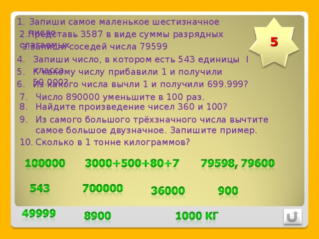 Запиши самое маленькое шестизначное число. 2.Представь 3587 в виде суммы разрядных слагаемых 5 3 .Запиши соседей числа 79599 Запиши число, в котором есть 543 единицы I класса К какому числу прибавили 1 и получили 50.000?. Из какого числа вычли 1 и получили 699.999? Число 890000 уменьшите в 100 раз. Найдите произведение чисел 360 и 100? Из самого большого трёхзначного числа вычтите самое большое двузначное. Запишите пример. Сколько в 1 тонне килограммов? 