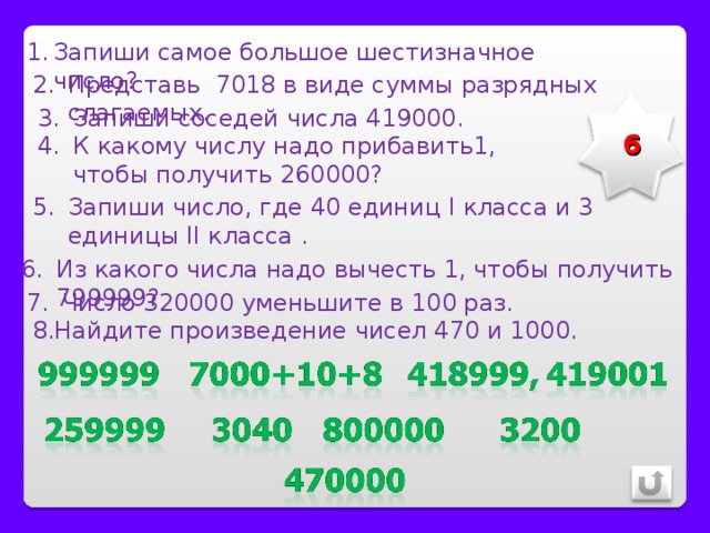 Запиши самое большое шестизначное число? Представь 7018 в виде суммы разрядных слагаемых. Запиши соседей числа 419000. 6 К какому числу надо прибавить1, чтобы получить 260000? Запиши число, где 40 единиц I класса и 3 единицы II класса . Из какого числа надо вычесть 1, чтобы получить 799999? Число 320000 уменьшите в 100 раз. 8.Найдите произведение чисел 470 и 1000. 