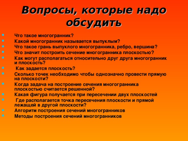 Вопросы, которые надо обсудить Что такое многогранник? Какой многогранник называется выпуклым? Что такое грань выпуклого многогранника, ребро, вершина? Что значит построить сечение многогранника плоскостью? Как могут располагаться относительно друг друга многогранник и плоскость?  Как задается плоскость? Сколько точек необходимо чтобы однозначно провести прямую на плоскости? Когда задача на построение сечения многогранника плоскостью считается решенной? Какая фигура получается при пересечении двух плоскостей  Где располагается точка пересечения плоскости и прямой лежащей в другой плоскости? Алгоритм построения сечений многогранников Методы построения сечений многогранников 