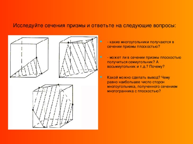 Исследуйте сечения призмы и ответьте на следующие вопросы:  - какие многоугольники получаются в сечении призмы плоскостью?  - может ли в сечении призмы плоскостью получиться семиугольник? А восьмиугольник и т.д.? Почему? Какой можно сделать вывод? Чему равно наибольшее число сторон многоугольника, полученного сечением многогранника с плоскостью?  