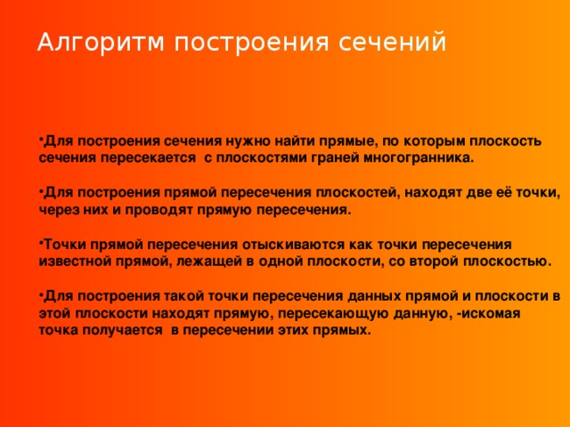 Алгоритм построения сечений Для построения сечения нужно найти прямые, по которым плоскость сечения пересекается с плоскостями граней многогранника.  Для построения прямой пересечения плоскостей, находят две её точки, через них и проводят прямую пересечения.  Точки прямой пересечения отыскиваются как точки пересечения известной прямой, лежащей в одной плоскости, со второй плоскостью.  Для построения такой точки пересечения данных прямой и плоскости в этой плоскости находят прямую, пересекающую данную, -искомая точка получается в пересечении этих прямых.  