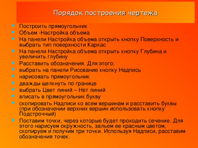 Порядок построения чертежа Построить прямоугольник Объем -Настройка объема На панели Настройка объема открыть кнопку Поверхность и выбрать тип поверхности Каркас На панели Настройка объема открыть кнопку Глубина и увеличить глубину Расставить обозначения. Для этого: выбрать на панели Рисование кнопку Надпись нарисовать прямоугольник дважды щелкнуть по границе выбрать Цвет линий – Нет линий вписать в прямоугольник букву скопировать Надписи ко всем вершинам и расставить буквы (при обозначении верхних вершин использовать кнопку Подстрочный) Поставим точки, через которые будет проходить сечение. Для этого нарисуем окружность, зальем ее красным цветом, скопируем и получим три точки. Используя Надписи, расставим обозначения точек. 