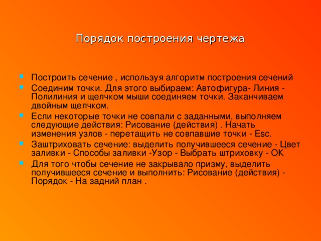 Порядок построения чертежа Построить сечение , используя алгоритм построения сечений Соединим точки. Для этого выбираем: Автофигура- Линия - Полилиния и щелчком мыши соединяем точки. Заканчиваем двойным щелчком. Если некоторые точки не совпали с заданными, выполняем следующие действия: Рисование (действия) . Начать изменения узлов - перетащить не совпавшие точки - Esc. Заштриховать сечение: выделить получившееся сечение - Цвет заливки - Способы заливки -Узор - Выбрать штриховку - ОК Для того чтобы сечение не закрывало призму, выделить получившееся сечение и выполнить: Рисование (действия) - Порядок - На задний план .   