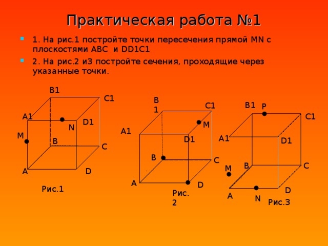 P Практическая работа №1 1. На рис.1 постройте точки пересечения прямой MN с плоскостями ABC и DD1C1 2. На рис.2 и3 постройте сечения, проходящие через указанные точки. B1 C1 B1 B1 C1 A1 C1 D1 M N A1 M A1 D1 D1 B C B C B C M D A A D Рис.1 D Рис.2 A N Рис.3  