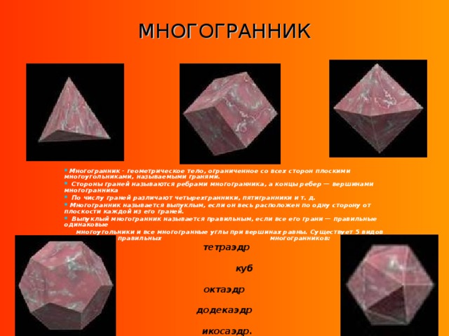 МНОГОГРАННИК  Многогранник - геометрическое тело, ограниченное со всех сторон плоскими многоугольниками, называемыми гранями.  Стороны граней называются ребрами многогранника, а концы ребер — вершинами многогранника  По числу граней различают четырехгранники, пятигранники и т. д.  Многогранник называется выпуклым, если он весь расположен по одну сторону от плоскости каждой из его граней.  Выпуклый многогранник называется правильным, если все его грани — правильные одинаковые  многоугольники и все многогранные углы при вершинах равны. Существует 5 видов правильных многогранников:  тетраэдр   куб   октаэдр  додекаэдр   икосаэдр. 