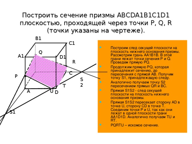 Построить сечение призмы ABCDA1B1C1D1 плоскостью, проходящей через точки P, Q, R (точки указаны на чертеже). B1 Построим след секущей плоскости на плоскость нижнего основания призмы. Рассмотрим грань АА1В1В. В этой грани лежат точки сечения P и Q . Проведем прямую PQ . Продолжим прямую PQ , которая принадлежит сечению, до пересечения с прямой АВ. Получим точку S 1, принадлежащую следу. Аналогично получаем точку S 2 пересечением прямых QR и BC . Прямая S 1 S 2 - след секущей плоскости на плоскость нижнего основания призмы. Прямая S 1 S 2 пересекает сторону AD в точке U , сторону CD в точке Т. Соединим точки P и U , так как они лежат в одной плоскости грани АА1 D 1 D . Аналогично получаем TU и RT. PQRTU – искомое сечение.  C1 Q A1 D1 R B C P S2 T U A D S1 