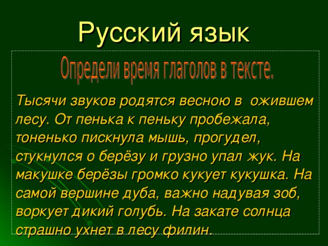 Русский язык Тысячи звуков родятся весною в ожившем лесу. От пенька к пеньку пробежала, тоненько пискнула мышь, прогудел, стукнулся о берёзу и грузно упал жук. На макушке берёзы громко кукует кукушка. На самой вершине дуба, важно надувая зоб, воркует дикий голубь. На закате солнца страшно ухнет в лесу филин. 