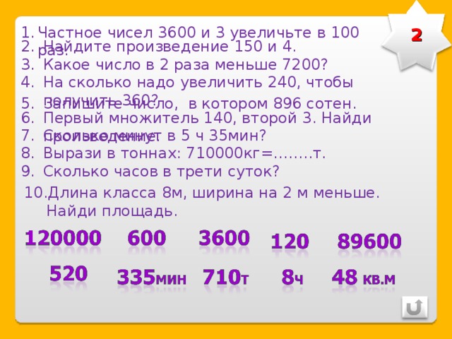 2 Частное чисел 3600 и 3 увеличьте в 100 раз. Найдите произведение 150 и 4. Какое число в 2 раза меньше 7200? На сколько надо увеличить 240, чтобы получить 360? Запишите число, в котором 896 сотен. Первый множитель 140, второй 3. Найди произведение. Сколько минут в 5 ч 35мин? Вырази в тоннах: 710000кг=……..т. Сколько часов в трети суток? Длина класса 8м, ширина на 2 м меньше. Найди площадь. 