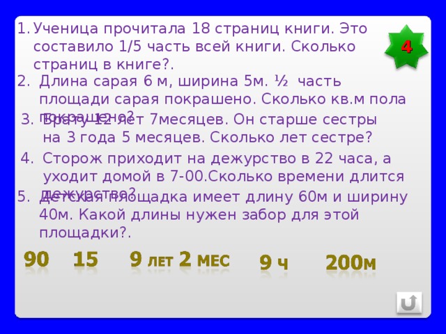 Ученица прочитала 18 страниц книги. Это составило 1/5 часть всей книги. Сколько страниц в книге?. 4 Длина сарая 6 м, ширина 5м. ½ часть площади сарая покрашено. Сколько кв.м пола покрашено? Брату 12 лет 7месяцев. Он старше сестры на 3 года 5 месяцев. Сколько лет сестре? Сторож приходит на дежурство в 22 часа, а уходит домой в 7-00.Сколько времени длится дежурство? Детская площадка имеет длину 60м и ширину 40м. Какой длины нужен забор для этой площадки?. 