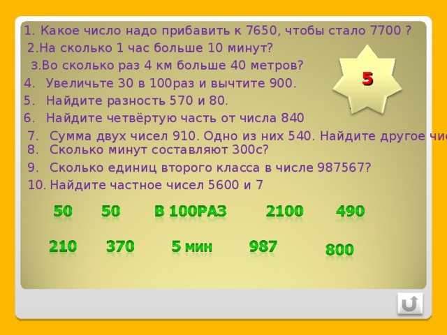 Какое число надо прибавить к 7650, чтобы стало 7700 ? 2.На сколько 1 час больше 10 минут? 3 .Во сколько раз 4 км больше 40 метров? 5 Увеличьте 30 в 100раз и вычтите 900. Найдите разность 570 и 80. Найдите четвёртую часть от числа 840 Сумма двух чисел 910. Одно из них 540. Найдите другое число. Сколько минут составляют 300с? Сколько единиц второго класса в числе 987567? Найдите частное чисел 5600 и 7 