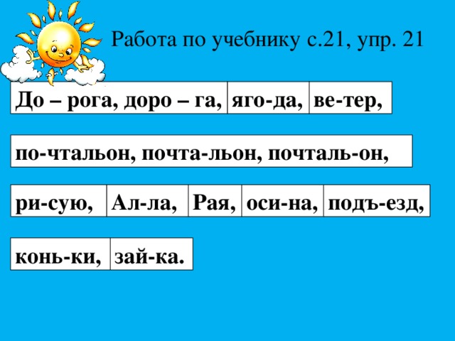Работа по учебнику с.21, упр. 21 До – рога, доро – га, яго-да, ве-тер, по-чтальон, почта-льон, почталь-он, Ал-ла, ри-сую, Рая, оси-на, подъ-езд, конь-ки, зай-ка. 