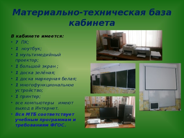 Материально-техническая база кабинета В кабинете имеется: 7 ПК; 1 ноутбук; 1 мультимедийный проектор; 1 большой  экран ; 1 доска зелёная; 1 доска маркерная белая; 1 многофункциональное устройство; 1 принтер; все компьютеры имеют выход в Интернет. Вся МТБ соответствует учебным программам и требованиям ФГОС. 