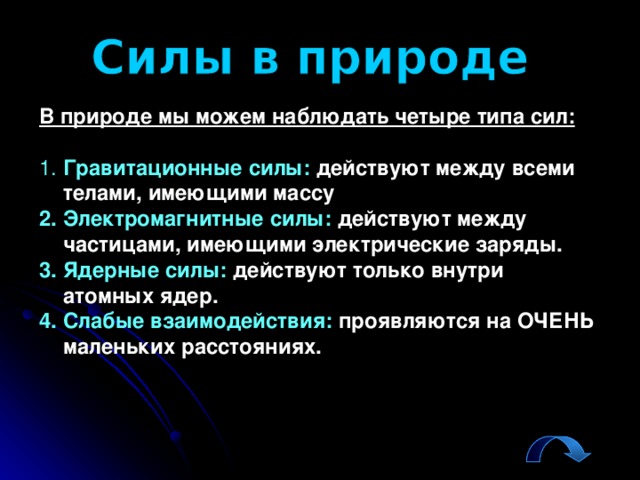 В природе мы можем наблюдать четыре типа сил: 1. Гравитационные силы: действуют между всеми телами, имеющими массу 2. Электромагнитные силы: действуют между частицами, имеющими электрические заряды. 3. Ядерные силы: действуют  только внутри атомных ядер. 4. Слабые взаимодействия: проявляются на ОЧЕНЬ маленьких расстояниях.  