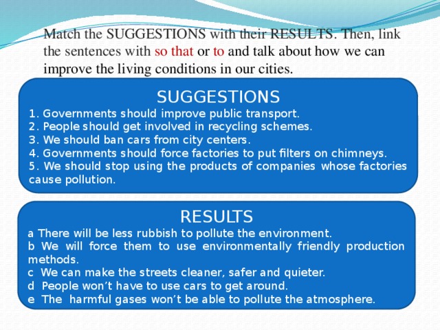 Match the SUGGESTIONS with their RESULTS. Then, link the sentences with so that or to and talk about how we can improve the living conditions in our cities.   SUGGESTIONS 1. Governments should improve public transport. 2. People should get involved in recycling schemes. 3. We should ban cars from city centers. 4. Governments should force factories to put filters on chimneys. 5. We should stop using the products of companies whose factories cause pollution. RESULTS a There will be less rubbish to pollute the environment. b We will force them to use environmentally friendly production methods. c We can make the streets cleaner, safer and quieter. d People won’t have to use cars to get around. e The harmful gases won’t be able to pollute the atmosphere. 
